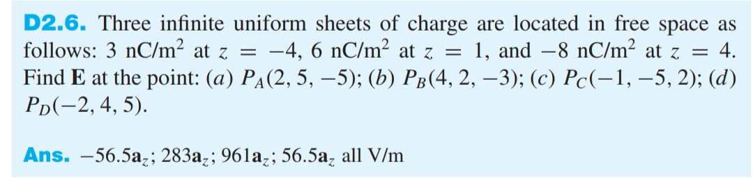 D2.6. Three infinite uniform sheets of charge are located in free space as
follows: 3 nC/m² at z =
-4, 6 nC/m² at z =
1, and –8 nC/m² at z =
4.
Find E at the point: (a) Рa(2, 5, —5); (b) Рв(4, 2, —-3); (с) Рс(-1, —5, 2); (d)
Рo(-2, 4, 5).
Ans. -56.5a;; 283az; 961a;; 56.5a, all V/m
