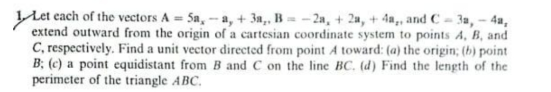 LLet each of the vectors A 5a,- a, + 3a,, B -2a, + 2a, +4a,, and C = 3a,- 4a,
extend outward from the origin of a cartesian coordinate system to points A, B, and
C, respectively. Find a unit vector directed from point A toward: (a) the origin; (b) point
B; (c) a point equidistant from B and C on the line BC. (d) Find the length of the
perimeter of the triangle ABC.
