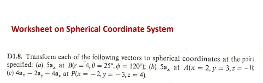 Worksheet on Spherical Coordinate System
D1.8. Transform each of the following vectors to spherica! coordinates at the point
specified: (a) 5a, at B(r = 4,0 = 25°, ¢ = 120°); (b) 5a, at A(x = 2, y = 3, z = - 1};
(c) 4a, – 2a, – 4a, at P(x = -2, y = – 3, z = 4).
|
%3D
