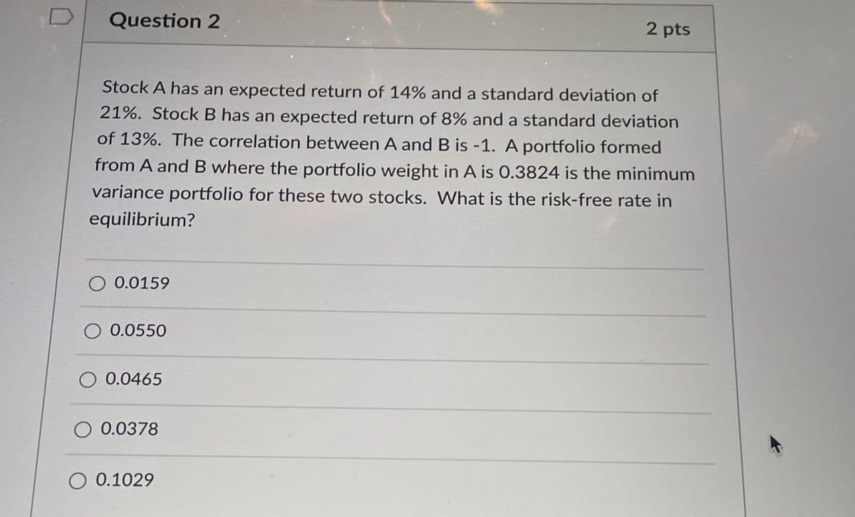 D
Question 2
2 pts
Stock A has an expected return of 14% and a standard deviation of
21%. Stock B has an expected return of 8% and a standard deviation
of 13%. The correlation between A and B is -1. A portfolio formed
from A and B where the portfolio weight in A is 0.3824 is the minimum
variance portfolio for these two stocks. What is the risk-free rate in
equilibrium?
0.0159
0.0550
0.0465
0.0378
0.1029