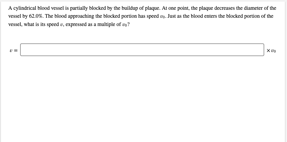 A cylindrical blood vessel is partially blocked by the buildup of plaque. At one point, the plaque decreases the diameter of the
vessel by 62.0%. The blood approaching the blocked portion has speed vo. Just as the blood enters the blocked portion of the
vessel, what is its speed v, expressed as a multiple of vo?
X VO
