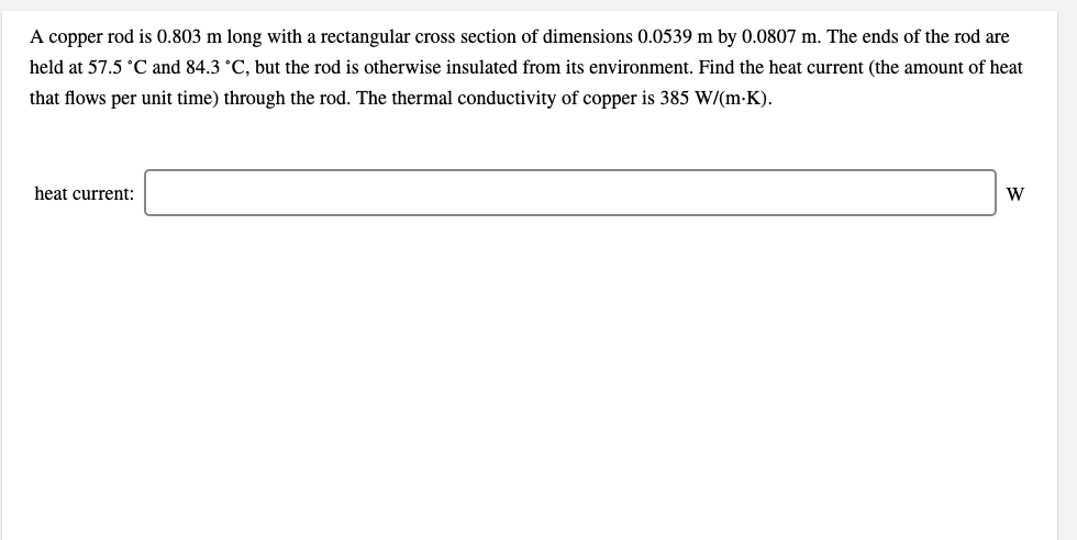 A copper rod is 0.803 m long with a rectangular cross section of dimensions 0.0539 m by 0.0807 m. The ends of the rod are
held at 57.5 °C and 84.3 °C, but the rod is otherwise insulated from its environment. Find the heat current (the amount of heat
that flows per unit time) through the rod. The thermal conductivity of copper is 385 W/(m-K).
heat current:
W
