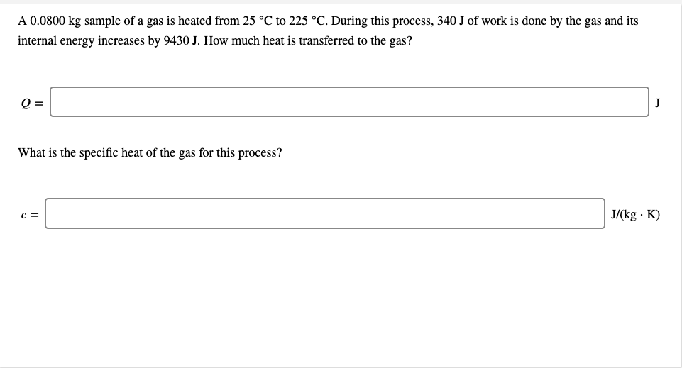 A 0.0800 kg sample of a gas is heated from 25 °C to 225 °C. During this process, 340 J of work is done by the gas and its
internal energy increases by 9430 J. How much heat is transferred to the gas?
Q =
J
What is the specific heat of the gas for this process?
J/(kg · K)
c =
