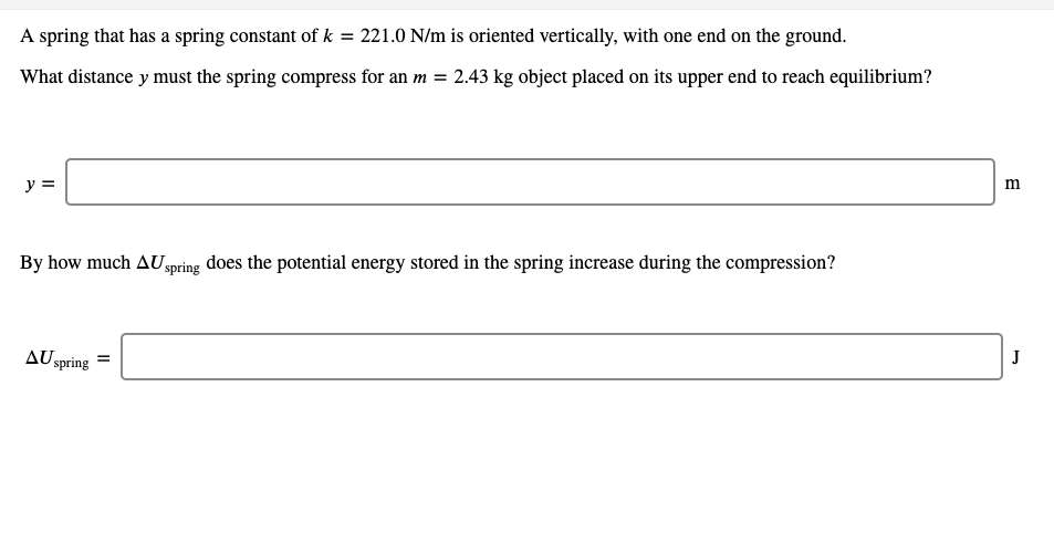 A spring that has a spring constant of k = 221.0 N/m is oriented vertically, with one end on the ground.
What distance y must the spring compress for an m = 2.43 kg object placed on its upper end to reach equilibrium?
y =
By how much AUspring does the potential energy stored in the spring increase during the compression?
AU spring =
J
