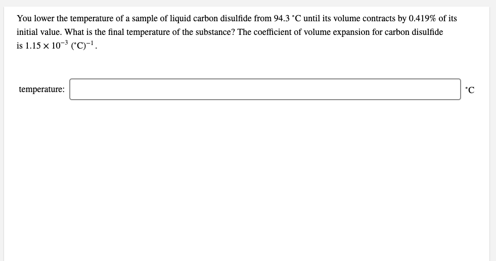 You lower the temperature of a sample of liquid carbon disulfide from 94.3 °C until its volume contracts by 0.419% of its
initial value. What is the final temperature of the substance? The coefficient of volume expansion for carbon disulfide
is 1.15 x 10-3 ("C)-'.
temperature:
Ɔ.
