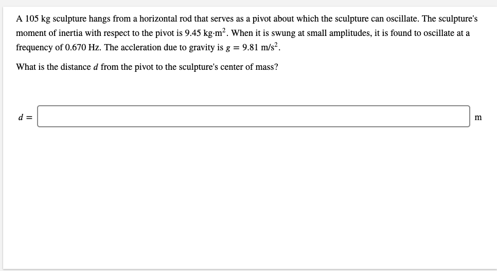 A 105 kg sculpture hangs from a horizontal rod that serves as a pivot about which the sculpture can oscillate. The sculpture's
moment of inertia with respect to the pivot is 9.45 kg-m². When it is swung at small amplitudes, it is found to oscillate at a
frequency of 0.670 Hz. The accleration due to gravity is g = 9.81 m/s².
What is the distance d from the pivot to the sculpture's center of mass?
d =
m
