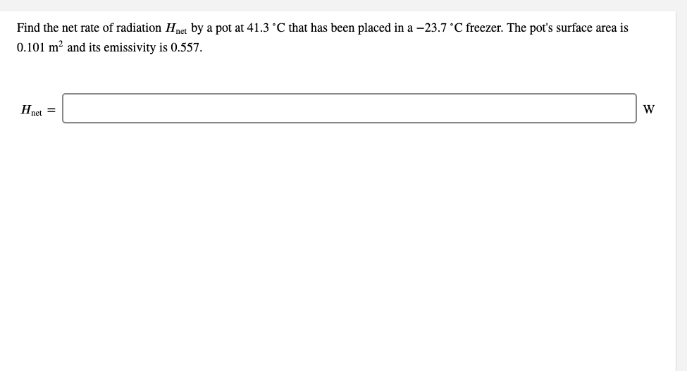 Find the net rate of radiation Hnet by a pot at 41.3 °C that has been placed in a -23.7 °C freezer. The pot's surface area is
0.101 m² and its emissivity is 0.557.
Hnet =
