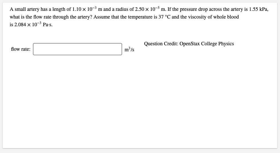 A small artery has a length of 1.10 x 10-3 m and a radius of 2.50 × 10-3 m. If the pressure drop across the artery is 1.55 kPa,
what is the flow rate through the artery? Assume that the temperature is 37 °C and the viscosity of whole blood
is 2.084 x 10-3 Pa-s.
Question Credit: OpenStax College Physics
flow rate:
m³/s
