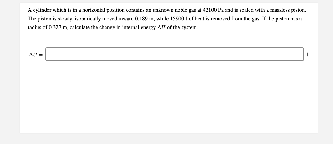 A cylinder which is in a horizontal position contains an unknown noble gas at 42100 Pa and is sealed with a massless piston.
The piston is slowly, isobarically moved inward 0.189 m, while 15900 J of heat is removed from the gas. If the piston has a
radius of 0.327 m, calculate the change in internal energy AU of the system.
AU =
J
