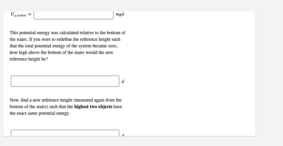 Ug
mgd
8,system =
This potential energy was calculated relative to the bottom of
the stairs. If you were to redefine the reference height such
that the total potential energy of the system became zero,
how high above the bottom of the stairs would the new
reference height be?
Now, find a new reference height (measured again from the
bottom of the stairs) such that the highest two objects have
the exact same potential energy.
