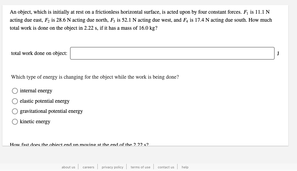 An object, which is initially at rest on a frictionless horizontal surface, is acted upon by four constant forces. F¡ is 11.1 N
acting due east, F2 is 28.6 N acting due north, F3 is 52.1 N acting due west, and F4 is 17.4 N acting due south. How much
total work is done on the object in 2.22 s, if it has a mass of 16.0 kg?
total work done on object:
J
Which type of energy is changing for the object while the work is being done?
internal energy
elastic potential energy
gravitational potential energy
kinetic energy
