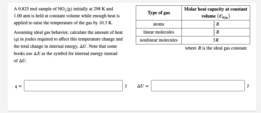 A 0.825 mol sample of NO, (g) initially at 298 K and
Molar heat capacity at constant
volume (Cy,m)
R
Туре of gas
1.00 atm is held at constant volume while enough heat is
applied to raise the temperature of the gas by 10.3 K.
atoms
Assuming ideal gas behavior, calculate the amount of heat
linear molecules
(q) in joules required to affect this temperature change and
nonlinear molecules
3R
the total change in internal energy, AU. Note that some
where R is the ideal gas constant
books use AE as the symbol for internal energy instead
of AU.
q =
J
AU =
J
