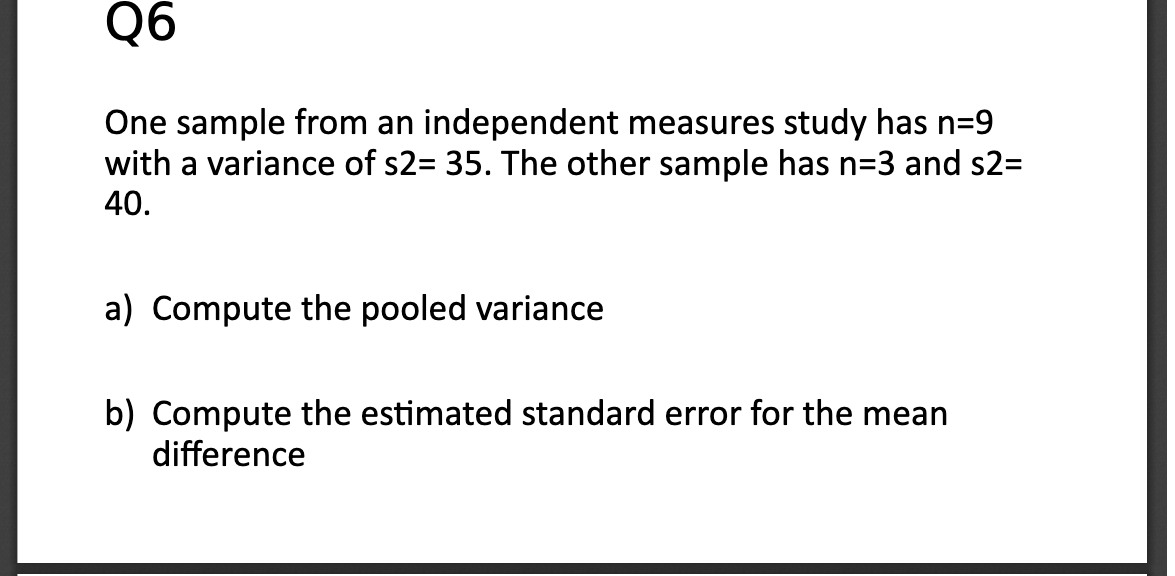 Q6
One sample from an independent measures study has n=9
with a variance of s2= 35. The other sample has n=3 and s2=
40.
a) Compute the pooled variance
b) Compute the estimated standard error for the mean
difference
