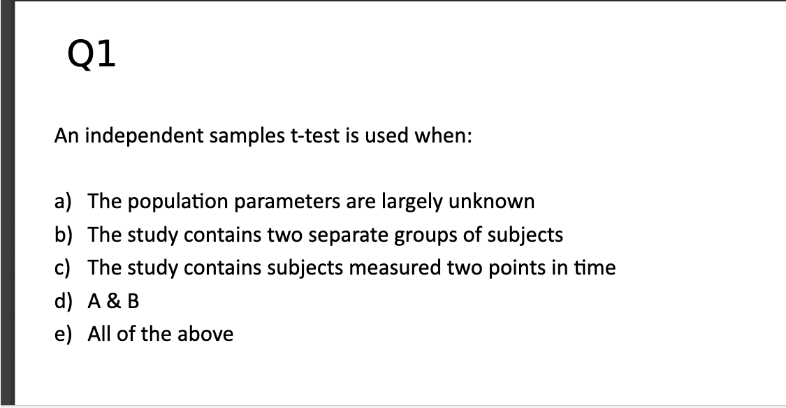 Q1
An independent samples t-test is used when:
a) The population parameters are largely unknown
b) The study contains two separate groups of subjects
c) The study contains subjects measured two points in time
d) A & B
e) All of the above
