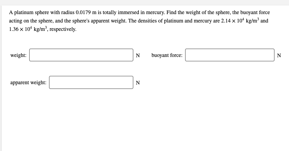 A platinum sphere with radius 0.0179 m is totally immersed in mercury. Find the weight of the sphere, the buoyant force
acting on the sphere, and the sphere's apparent weight. The densities of platinum and mercury are 2.14 x 10“ kg/m³ and
1.36 x 10ª kg/m³, respectively.
weight:
N
buoyant force:
N
apparent weight:
