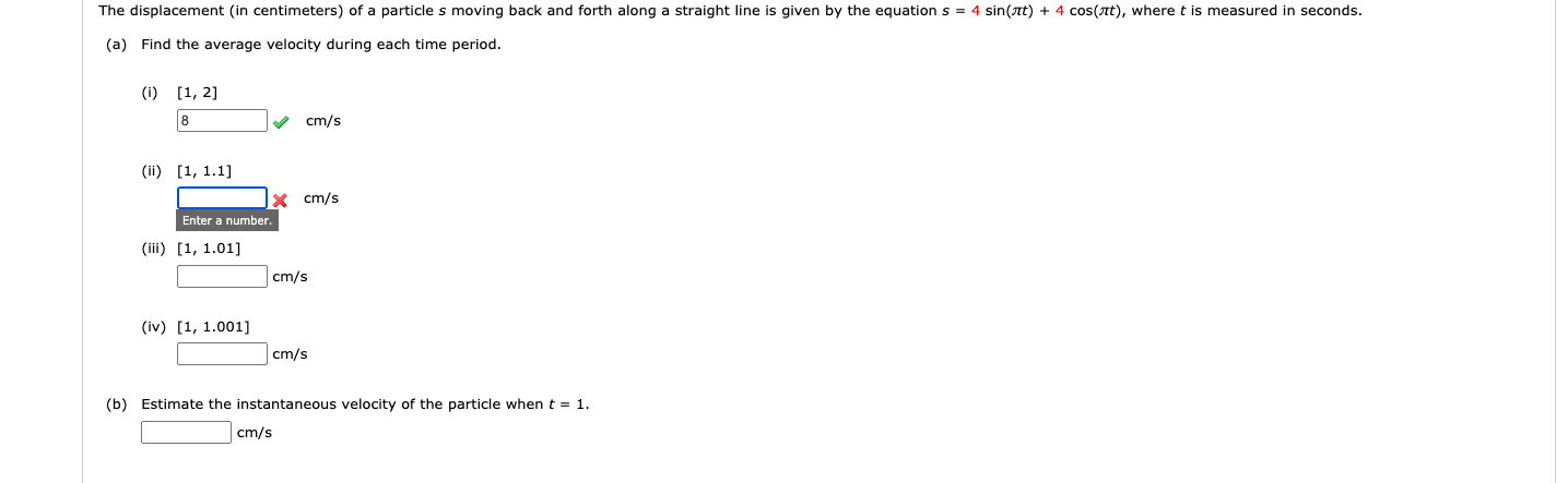 The displacement (in centimeters) of a particle s moving back and forth along a straight line is given by the equation s = 4 sin(at) + 4 cos(at), where t is measured in seconds.
(a) Find the average velocity during each time period.
(i) [1, 2]
8
cm/s
(ii) [1, 1.1]
x cm/s
Enter a number.
(iii) [1, 1.01]
cm/s
(iv) [1, 1.001]
cm/s
(b) Estimate the instantaneous velocity of the particle when t = 1.
cm/s
