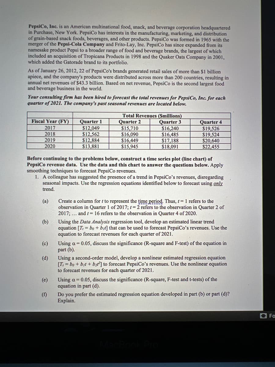 PepsiCo, Inc. is an American multinational food, snack, and beverage corporation headquartered
in Purchase, New York. PepsiCo has interests in the manufacturing, marketing, and distribution
of grain-based snack foods, beverages, and other products. PepsiCo was formed in 1965 with the
merger of the Pepsi-Cola Company and Frito-Lay, Inc. PepsiCo has since expanded from its
namesake product Pepsi to a broader range of food and beverage brands, the largest of which
included an acquisition of Tropicana Products in 1998 and the Quaker Oats Company in 2001,
which added the Gatorade brand to its portfolio.
As of January 26, 2012, 22 of PepsiCo's brands generated retail sales of more than $1 billion
apiece, and the company's products were distributed across more than 200 countries, resulting in
annual net revenues of $43.3 billion. Based on net revenue, PepsiCo is the second largest food
and beverage business in the world.
Your consulting firm has been hired to forecast the total revenues for PepsiCo, Inc. for each
quarter of 2021. The company's past seasonal revenues are located below.
Total Revenues ($millions)
Quarter 2
$15,710
$16,090
$16,449
$15,945
Fiscal Year (FY)
Quarter 1
$12,049
$12,562
$12,884
$13,881
Quarter 3
$16,240
$16,485
$17,188
$18,091
Quarter 4
$19,526
$19,524
$20,640
$22,455
2017
2018
2019
2020
Before continuing to the problems below, construct a time series plot (line chart) of
PepsiCo revenue data. Use the data and this chart to answer the questions below. Apply
smoothing techniques to forecast PepsiCo revenues.
1. A colleague has suggested the presence of a trend in PepsiCo's revenues, disregarding
seasonal impacts. Use the regression equations identified below to forecast using only
trend.
Create a column for t to represent the time period. Thus, t= 1 refers to the
observation in Quarter 1 of 2017; t=2 refers to the observation in Quarter 2 of
2017; ... and t= 16 refers to the observation in Quarter 4 of 2020.
(a)
(b)
Using the Data Analysis regression tool, develop an estimated linear trend
equation [T, = bo + bit] that can be used to forecast PepsiCo's revenues. Use the
equation to forecast revenues for each quarter of 2021.
Using a = 0.05, discuss the significance (R-square and F-test) of the equation in
part (b).
Using a second-order model, develop a nonlinear estimated regression equation
[T = bo + bịt + bt] to forecast PepsiCo's revenues. Use the nonlinear equation
to forecast revenues for each quarter of 2021.
(c)
(d)
Using a = 0.05, discuss the significance (R-square, F-test and t-tests) of the
equation in part (d).
(e)
Do you prefer the estimated regression equation developed in part (b) or part (d)?
Explain.
(f)
E For
