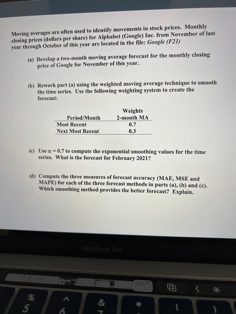 Moving averages are often used to identify movements in stock prices. Monthly
closing prices (dollars per share) for Alphabet (Google) Inc. from November of last
year through October of this year are located in the file: Google (F21)
(a) Develop a two-month moving average forecast for the monthly closing
price of Google for November of this year.
(b) Rework part (a) using the weighted moving average technique to smooth
the time series. Use the following weighting system to create the
forecast:
Weights
Period/Month
2-month MA
Most Recent
0.7
Next Most Recent
0.3
(c) Use a = 0.7 to compute the exponential smoothing values for the time
series. What is the forecast for February 2021?
(d) Compute the three measures of forecast accuracy (MAE, MSE and
MAPE) for each of the three forecast methods in parts (a), (b) and (c).
Which smoothing method provides the better forecast? Explain.
MacBook Pro
@く*
%
&
5
6

