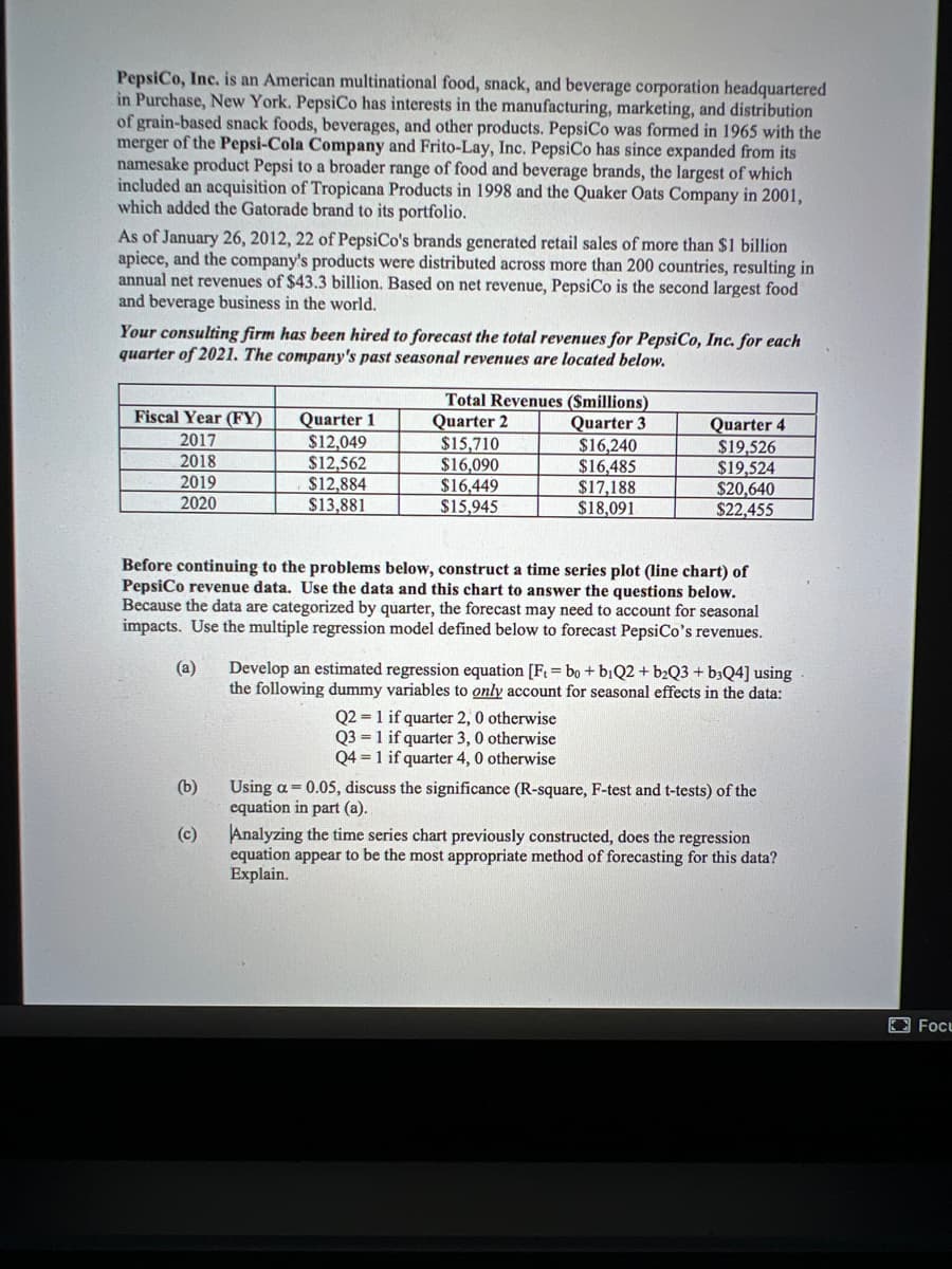 PepsiCo, Inc. is an American multinational food, snack, and beverage corporation headquartered
in Purchase, New York. PepsiCo has interests in the manufacturing, marketing, and distribution
of grain-based snack foods, beverages, and other products. PepsiCo was formed in 1965 with the
merger of the Pepsi-Cola Company and Frito-Lay, Inc. PepsiCo has since expanded from its
namesake product Pepsi to a broader range of food and beverage brands, the largest of which
included an acquisition of Tropicana Products in 1998 and the Quaker Oats Company in 2001,
which added the Gatorade brand to its portfolio.
As of January 26, 2012, 22 of PepsiCo's brands generated retail sales of more than $1 billion
apiece, and the company's products were distributed across more than 200 countries, resulting in
annual net revenues of $43.3 billion. Based on net revenue, PepsiCo is the second largest food
and beverage business in the world.
Your consulting firm has been hired to forecast the total revenues for PepsiCo, Inc. for each
quarter of 2021. The company's past seasonal revenues are located below.
Total Revenues ($millions)
Quarter 2
$15,710
$16,090
$16,449
$15,945
Fiscal Year (FY)
Quarter 1
$12,049
$12,562
$12,884
$13,881
Quarter 3
$16,240
$16,485
$17,188
$18,091
Quarter 4
$19,526
$19,524
$20,640
$22,455
2017
2018
2019
2020
Before continuing to the problems below, construct a time series plot (line chart) of
PepsiCo revenue data. Use the data and this chart to answer the questions below.
Because the data are categorized by quarter, the forecast may need to account for seasonal
impacts. Use the multiple regression model defined below to forecast PepsiCo's revenues.
(a)
Develop an estimated regression equation [F = bo + biQ2 + b2Q3+ b3Q4] using
the following dummy variables to only account for seasonal effects in the data:
Q2 = 1 if quarter 2, 0 otherwise
Q3 = 1 if quarter 3, 0 otherwise
Q4 = 1 if quarter 4, 0 otherwise
(b)
Using a = 0.05, discuss the significance (R-square, F-test and t-tests) of the
cquation in part (a).
Analyzing the time series chart previously constructed, does the regression
equation appear to be the most appropriate method of forecasting for this data?
Explain.
(c)
Focu
