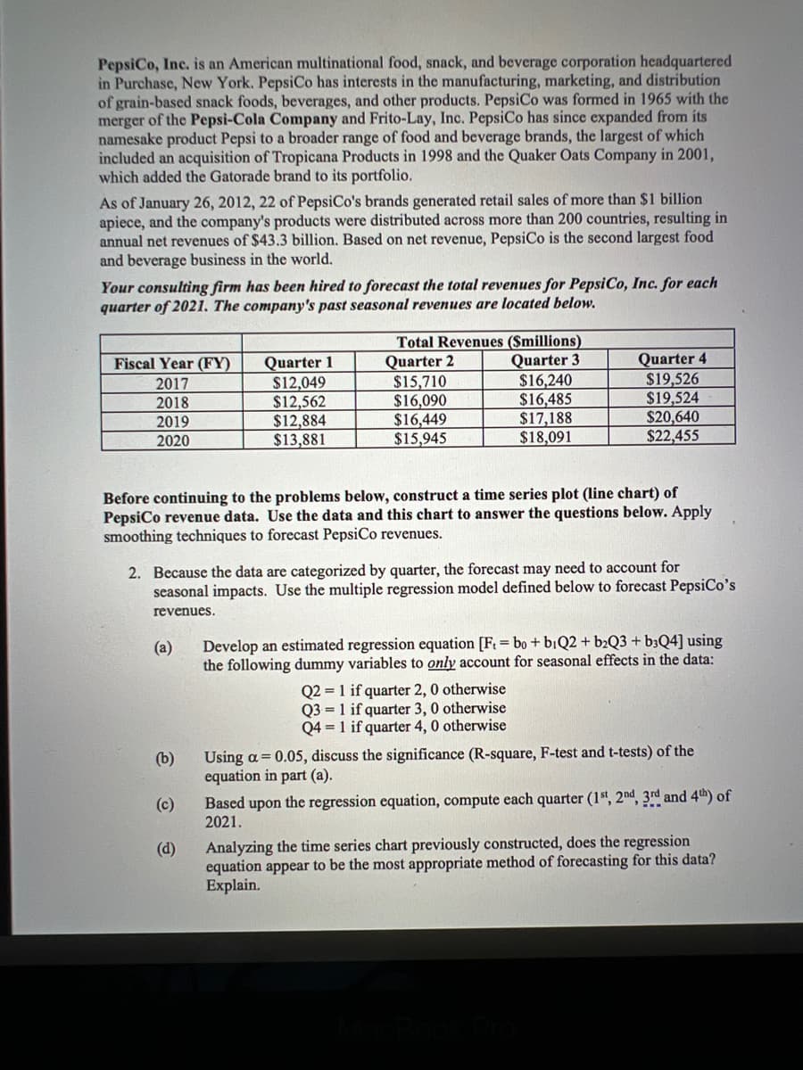 PepsiCo, Inc. is an American multinational food, snack, and beverage corporation headquartered
in Purchase, New York. PepsiCo has interests in the manufacturing, marketing, and distribution
of grain-based snack foods, beverages, and other products. PepsiCo was formed in 1965 with the
merger of the Pepsi-Cola Company and Frito-Lay, Inc. PepsiCo has since expanded from its
namesake product Pepsi to a broader range of food and beverage brands, the largest of which
included an acquisition of Tropicana Products in 1998 and the Quaker Oats Company in 2001,
which added the Gatorade brand to its portfolio.
As of January 26, 2012, 22 of PepsiCo's brands generated retail sales of more than $1 billion
apiece, and the company's products were distributed across more than 200 countries, resulting in
annual net revenues of $43.3 billion. Based on net revenue, PepsiCo is the second largest food
and beverage business in the world.
Your consulting firm has been hired to forecast the total revenues for PepsiCo, Inc. for each
quarter of 2021. The company's past seasonal revenues are located below.
Quarter 1
$12,049
$12,562
$12,884
$13,881
Total Revenues ($millions)
Quarter 2
$15,710
$16,090
$16,449
$15,945
Quarter 3
$16,240
$16,485
$17,188
$18,091
Quarter 4
$19,526
$19,524
$20,640
$22,455
Fiscal Year (FY)
2017
2018
2019
2020
Before continuing to the problems below, construct a time series plot (line chart) of
PepsiCo revenue data. Use the data and this chart to answer the questions below. Apply
smoothing techniques to forecast PepsiCo revenues.
2. Because the data are categorized by quarter, the forecast may need to account for
seasonal impacts. Use the multiple regression model defined below to forecast PepsiCo's
revenues.
Develop an estimated regression equation [F = bo + bịQ2 + b2Q3 + b3Q4] using
the following dummy variables to only account for seasonal effects in the data:
(a)
Q2 = 1 if quarter 2, 0 otherwise
Q3 = 1 if quarter 3, 0 otherwise
Q4 = 1 if quarter 4, 0 otherwise
Using a= 0.05, discuss the significance (R-square, F-test and t-tests) of the
equation in part (a).
(b)
Based upon the regression equation, compute each quarter (1t, 2nd, 3rd and 4th) of
2021.
(c)
Analyzing the time series chart previously constructed, does the regression
equation appear to be the most appropriate method of forecasting for this data?
Explain.
(d)
