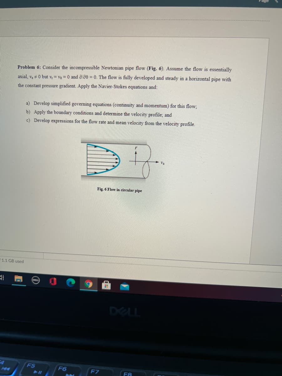 Problem 6: Consider the incompressible Newtonian pipe flow (Fig. 6). Assume the flow is essentially
axial, vz + 0 but v = ve = 0 and ôlƏe = 0. The flow is fully developed and steady in a horizontal pipe with
the constant pressure gradient. Apply the Navier-Stokes equations and:
a) Develop simplified governing equations (continuity and momentum) for this flow;
b) Apply the boundary conditions and determine the velocity profile; and
c) Develop expressions for the flow rate and mean velocity from the velocity profile.
Vz
Fig. 6 Flow in circular pipe
1.1 GB used
DELL
F5
F6
F7
F8
211
