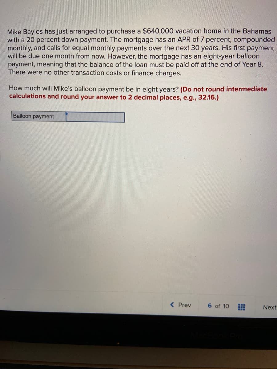 Mike Bayles has just arranged to purchase a $640,000 vacation home in the Bahamas
with a 20 percent down payment. The mortgage has an APR of 7 percent, compounded
monthly, and calls for equal monthly payments over the next 30 years. His first payment
will be due one month from now. However, the mortgage has an eight-year balloon
payment, meaning that the balance of the loan must be paid off at the end of Year 8.
There were no other transaction costs or finance charges.
How much will Mike's balloon payment be in eight years? (Do not round intermediate
calculations and round your answer to 2 decimal places, e.g., 32.16.)
Balloon payment
< Prev
6 of 10
Next
