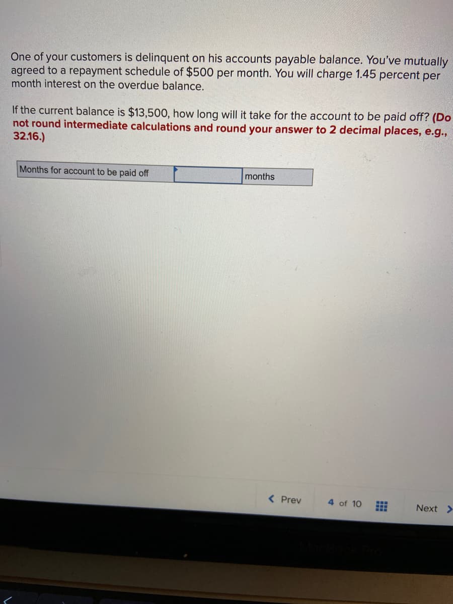 One of your customers is delinquent on his accounts payable balance. You've mutually
agreed to a repayment schedule of $500 per month. You will charge 1.45 percent per
month interest on the overdue balance.
If the current balance is $13,500, how long will it take for the account to be paid off? (Do
not round intermediate calculations and round your answer to 2 decimal places, e.g.,
32.16.)
Months for account to be paid off
months
( Prev
4 of 10
Next >
