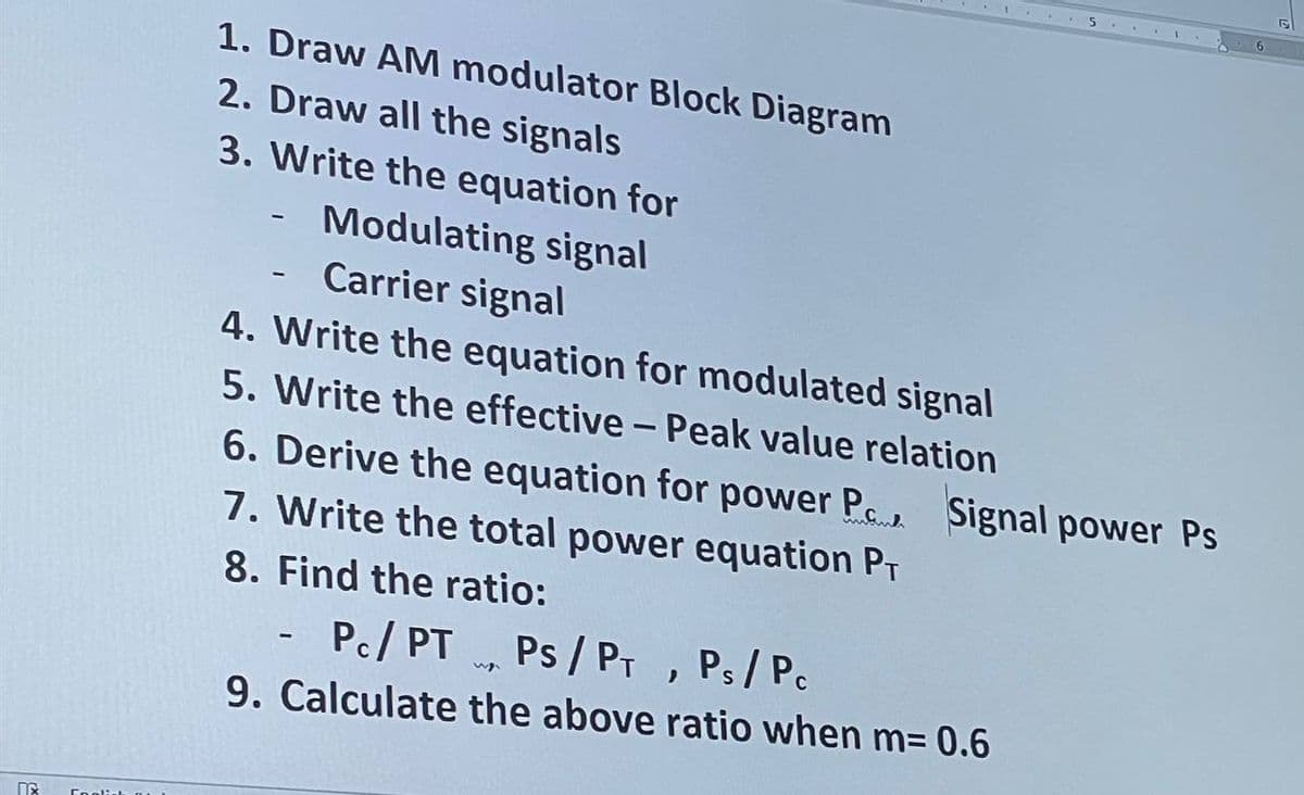 1. Draw AM modulator Block Diagram
2. Draw all the signals
3. Write the equation for
Modulating signal
- Carrier signal
4. Write the equation for modulated signal
5. Write the effective - Peak value relation
6. Derive the equation for power P. Signal power Ps
7. Write the total power equation PT
8. Find the ratio:
- Pc/ PT Ps / PT , Ps/Pc
9. Calculate the above ratio when m= 0.6
Coolis
