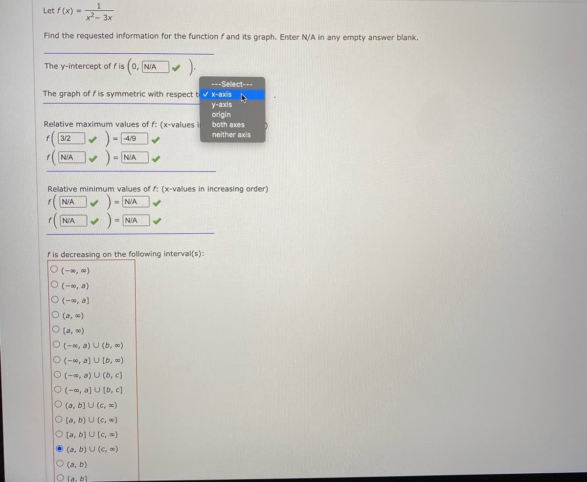 Let f (x) =
x²– 3x
Find the requested information for the function f and its graph. Enter N/A in any empty answer blank.
The y-intercept of f is (0, N/A
---Select---
The graph of f is symmetric with respect t v x-axis
у-аxis
origin
both axes
Relative maximum values of f: (x-values i
neither axis
3/2
= -4/9
N/A
= N/A
Relative minimum values of f: (x-values in increasing order)
fN/A
D = N/A
N/A
= N/A
f is decreasing on the following interval(s):
O (-∞, ∞)
O (-∞, a)
O (-∞, a]
O (a, )
O [a, o)
O (-∞, a) U (b, o)
O (-∞, a] U [b, o)
O (-o, a) U (b, c]
O (-∞, a] U [b, c]
O (a, b] U (c, ∞)
O [a, b) U (c, ∞)
[a, b] U [c, o)
O (a, b) U (c, ∞)
O (a, b)
O ſa, b]
