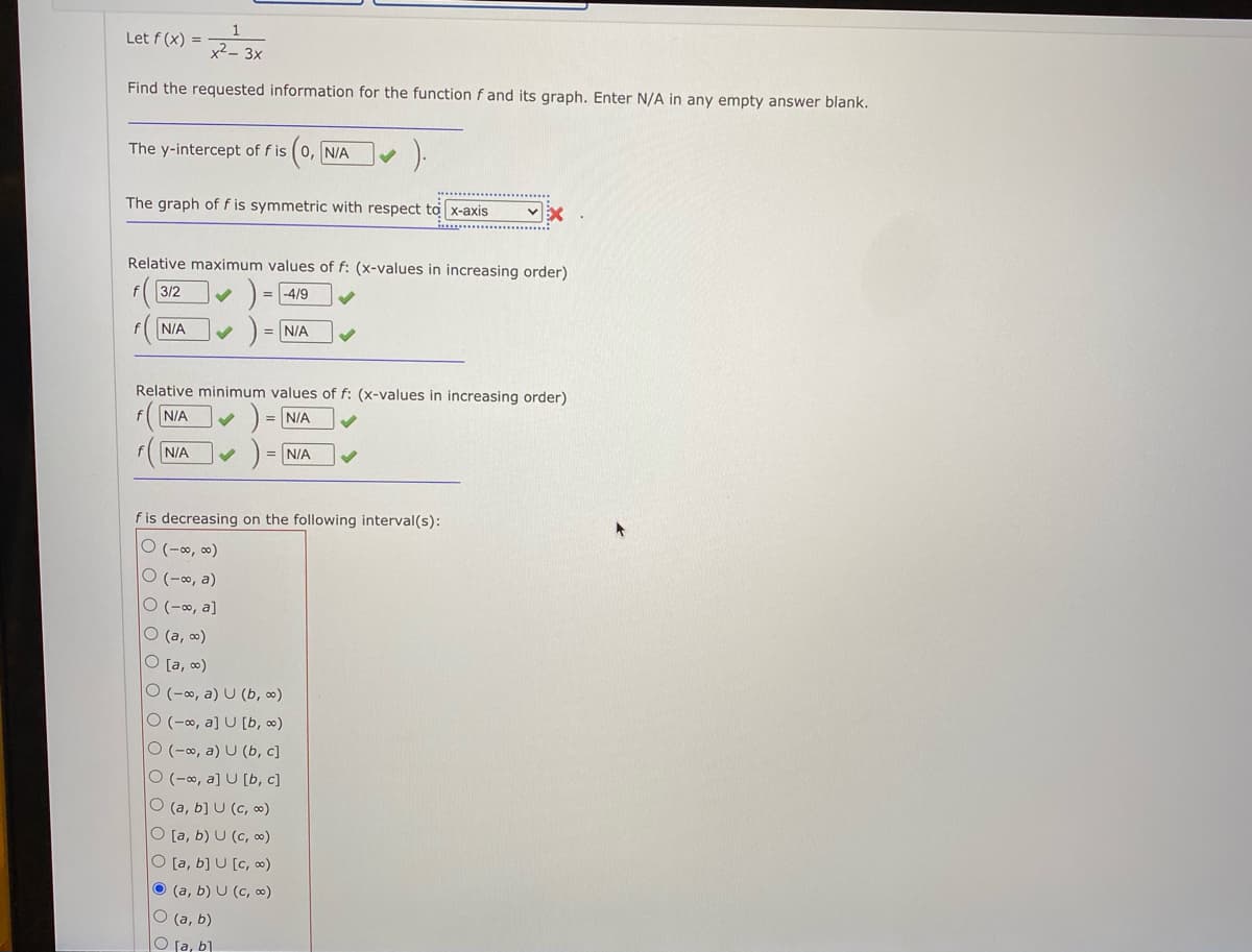 Let f (x) =
x2- 3x
Find the requested information for the function f and its graph. Enter N/A in any empty answer blank.
The y-intercept of f is (0, N/A
The graph of f is symmetric with respect to x-axis
Relative maximum values of f: (x-values in increasing order)
3/2
= -4/9
N/A
N/A
Relative minimum values of f: (x-values in increasing order)
N/A
= N/A
N/A
= N/A
f is decreasing on the following interval(s):
ㅇ (-8, 00)
O (-∞, a)
O (-∞, a]
O (a, o)
O [a, o)
O (-∞, a) U (b, 0)
O (-∞, a] U [b, 0)
O (-∞, a) U (b, c]
O (-∞, a] U [b, c]
O (a, b] U (c, ∞)
O [a, b) U (c, 0)
O [a, b] U [c, ∞)
O (a, b) U (c, 0)
O (a, b)
O fa, b]
