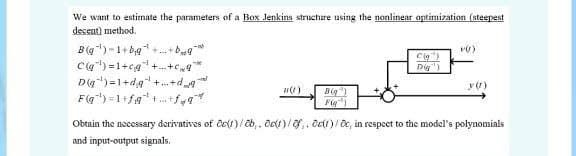 We want to estimate the parameters of a Box Jenkins struchure using the nonlinear optimization (steepest
decent) method.
B(g)-1+ bg +. +bg
Ca) =1+cg+. +e
Dg)=1+dg +.+d,
Dig)
Big )
Fig")
Obtain the necessary derivatives of ĉe(1)/ b,. Oet)/,. ot)/ e, in respeet to the model's polynomials
and input-output signals.
