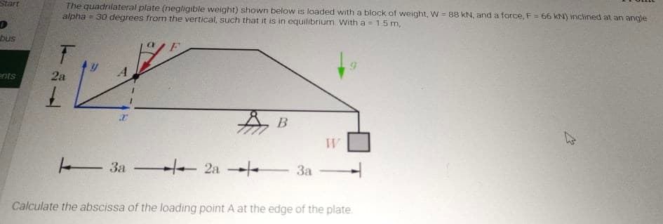 The quadrilateral plate (negligible weight) shown below is loaded with a block of weight, W = 88 kN, and a force, F = 66 kN) inclined at an angle
alpha = 30 degrees from the vertical, such that it is in equilibrium. With a = 1.5 m,
Start
bus
A
ents
2а
A B
E3a 2a 3a
Calculate the abscissa of the loading point A at the edge of the plate.
