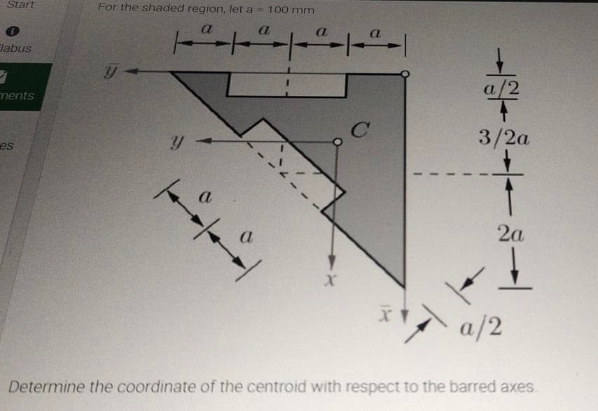 Start
For the shaded region, let a = 100 mm
a
a.
labus
a/2
ments
3/2a
es
2a
a/2
Determine the coordinate of the centroid with respect to the barred axes.
