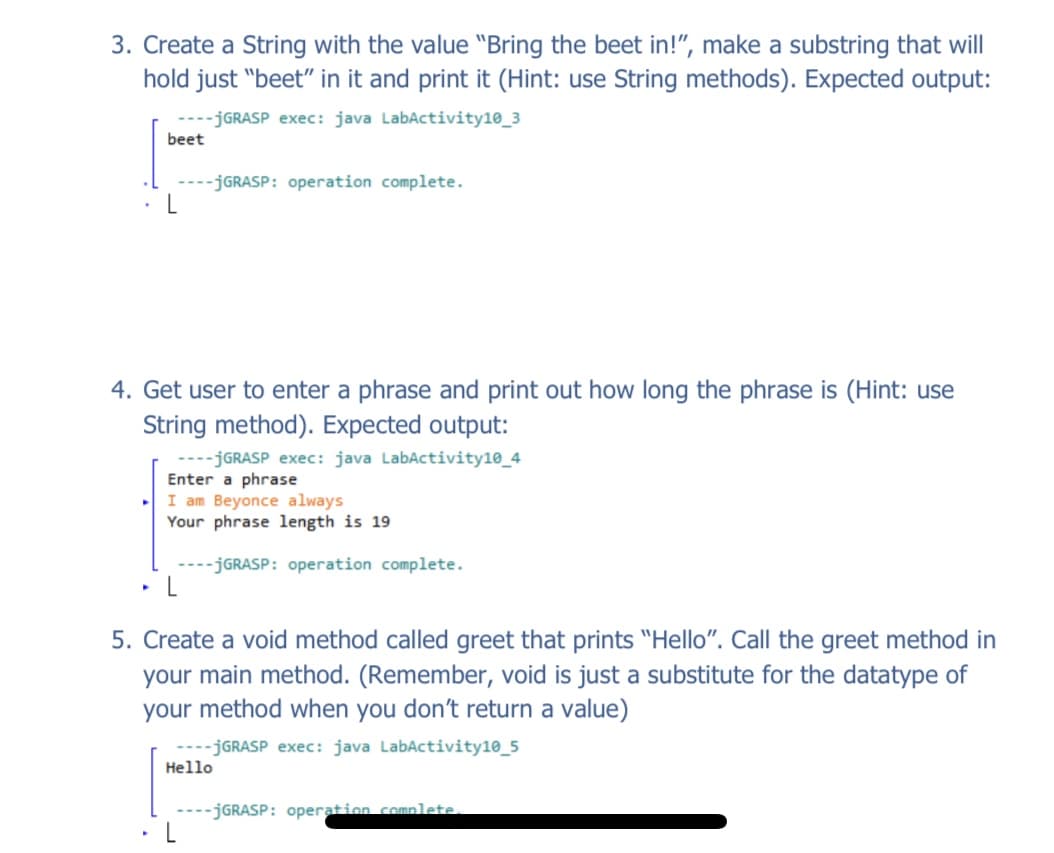 3. Create a String with the value "Bring the beet in!", make a substring that will
hold just "beet" in it and print it (Hint: use String methods). Expected output:
---JGRASP exec: java LabActivity10_3
beet
---JGRASP: operation complete.
4. Get user to enter a phrase and print out how long the phrase is (Hint: use
String method). Expected output:
----JGRASP exec: java LabActivity10_4
Enter a phrase
I am Beyonce always
Your phrase length is 19
---JGRASP: operation complete.
5. Create a void method called greet that prints "Hello". Call the greet method in
your main method. (Remember, void is just a substitute for the datatype of
your method when you don't return a value)
----JGRASP exec: java LabActivity10_5
Hello
----JGRASP: operation comnlete.
