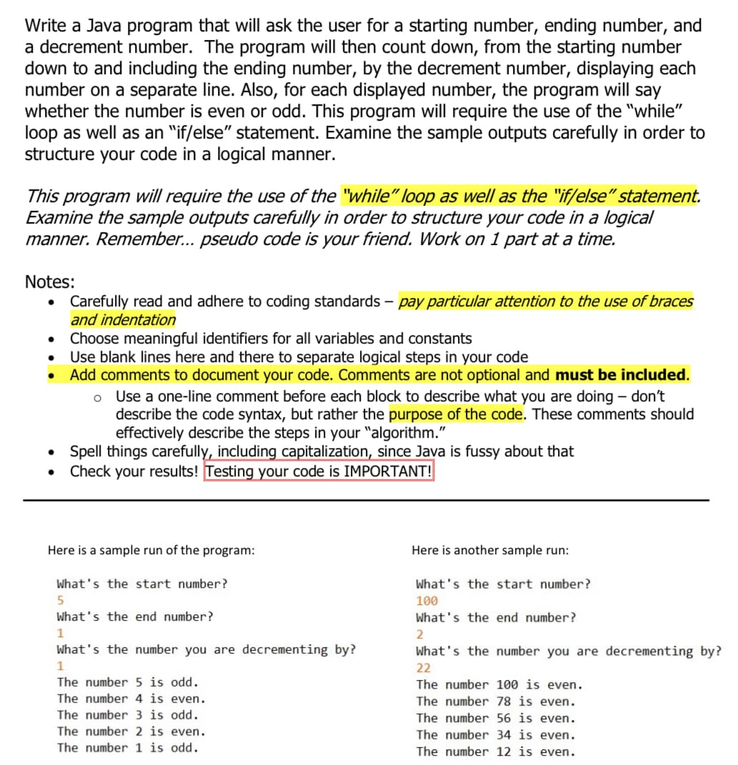 Write a Java program that will ask the user for a starting number, ending number, and
a decrement number. The program will then count down, from the starting number
down to and including the ending number, by the decrement number, displaying each
number on a separate line. Also, for each displayed number, the program will say
whether the number is even or odd. This program will require the use of the "while"
loop as well as an "if/else" statement. Examine the sample outputs carefully in order to
structure your code in a logical manner.
This program will require the use of the "while" loop as well as the "if/else" statement.
Examine the sample outputs carefully in order to structure your code in a logical
manner. Remember... pseudo code is your friend. Work on 1 part at a time.
Notes:
Carefully read and adhere to coding standards – pay particular attention to the use of braces
and indentation
Choose meaningful identifiers for all variables and constants
Use blank lines here and there to separate logical steps in your code
Add comments to document your code. Comments are not optional and must be included.
Use a one-line comment before each block to describe what you are doing – don't
describe the code syntax, but rather the purpose of the code. These comments should
effectively describe the steps in your "algorithm."
• Spell things carefully, including capitalization, since Java is fussy about that
Check your results! Testing your code is IMPORTANT!
Here is a sample run of the program:
Here is another sample run:
What's the start number?
What's the start number?
100
What's the end number?
What's the end number?
What's the number you are decrementing by?
What's the number you are decrementing by?
22
The number 5 is odd.
The number 4 is even.
The number 100 is even.
The number 78 is even.
The number 3 is odd.
The number 56 is even.
The number 2 is even.
The number 34 is even.
The number 1 is odd.
The number 12 is even.
