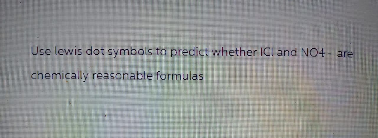 Use lewis dot symbols to predict whether ICI and NO4 - are
chemically reasonable formulas