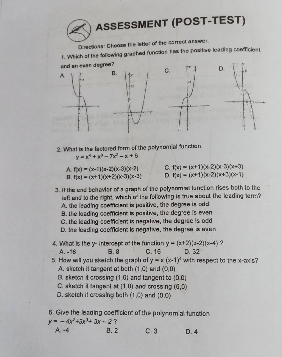 ASSESSMENT (POST-TEST)
Directions: Choose the letter of the correct answer.
1. Which of the following graphed function has the positive leading coefficient
and an even degree?
D.
С.
В.
A.
2. What is the factored form of the polynomial function
y = x + x3 – 7x² – x + 6
A. f(x) = (x-1)(x-2)(x-3)(x-2)
B. f(x) = (x+1)(x+2)(x-3)(x-3)
C. f(x) = (x+1)(x-2)(x-3)(x+3)
D. f(x) = (x+1)(x-2)(x+3)(x-1)
3. If the end behavior of a graph of the polynomial function rises both to the
left and to the right, which of the following is true about the leading term?
A. the leading coefficient is positive, the degree is odd
B. the leading coefficient is positive, the degree is even
C. the leading coefficient is negative, the degree is odd
D. the leading coefficient is negative, the degree is even
4. What is the y- intercept of the function y = (x+2)(x-2)(x-4) ?
A. -16
5. How will you sketch the graph of y = x (x-1)4 with respect to the x-axis?
A. sketch it tangent at both (1,0) and (0,0)
B. sketch it crossing (1,0) and tangent to (0,0)
C. sketch it tangent at (1,0) and crossing (0,0)
D. sketch it crossing both (1,0) and (0,0)
В. 8
С. 16
D. 32
6. Give the leading coefficient of the polynomial function
y = - 4x2+3x3+ 3x-2?
A. -4
В. 2
С.3
D. 4
