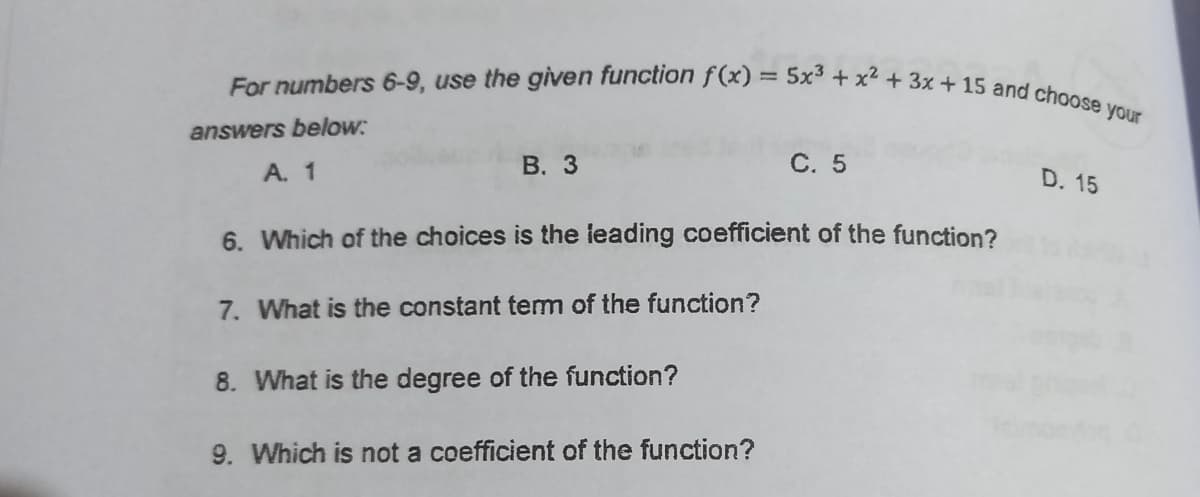 For numbers 6-9, use the given function f(x) = 5x³ + x² + 3x + 15 and choose your
answers below:
A. 1
В. 3
C. 5
D. 15
6. Which of the choices is the leading coefficient of the function?
7. What is the constant tem of the function?
8. What is the degree of the function?
9. Which is not a coefficient of the function?
