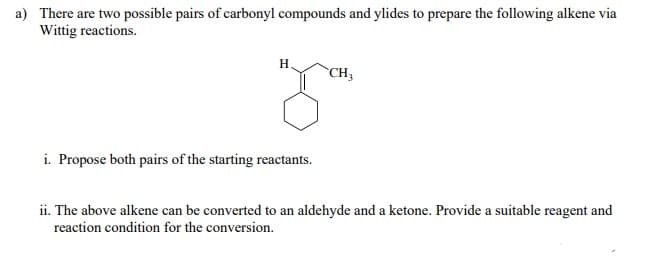 a) There are two possible pairs of carbonyl compounds and ylides to prepare the following alkene via
Wittig reactions.
H
CH3
i. Propose both pairs of the starting reactants.
ii. The above alkene can be converted to an aldehyde and a ketone. Provide a suitable reagent and
reaction condition for the conversion.
