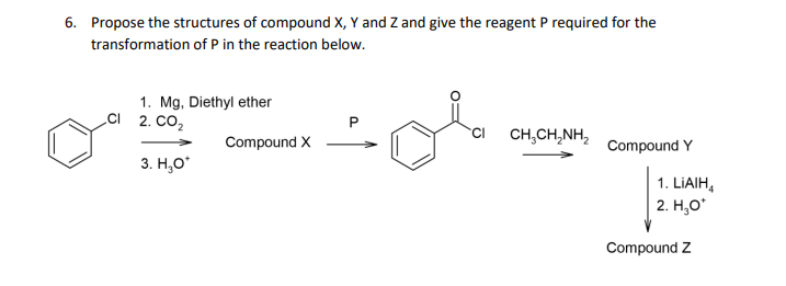 6. Propose the structures of compound X, Y and Z and give the reagent P required for the
transformation of P in the reaction below.
of
1. Mg, Diethyl ether
C 2. СО,
CH,CH,NH,
Compound X
Compound Y
3. H,O*
1. LIAIH,
2. H,O*
Compound Z
