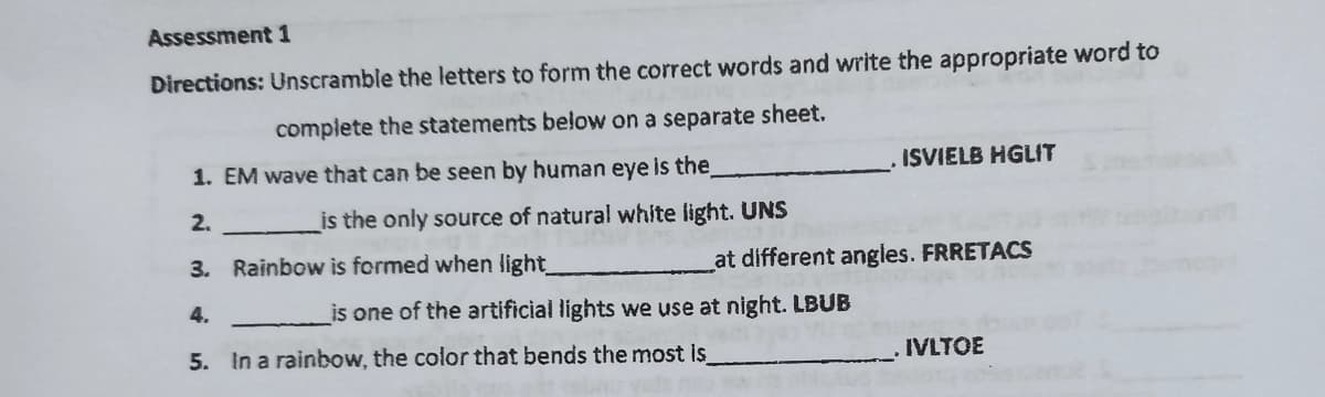 Assessment 1
Directions: Unscramble the letters to form the correct words and write the appropriate word to
complete the statements below on a separate sheet.
1. EM wave that can be seen by human eye is the
ISVIELB HGLIT
2.
_is the only source of natural white light. UNS
3. Rainbow is formed when light_
at different angles. FRRETACS
4.
is one of the artificial lights we use at night. LBUB
5. In a rainbow, the color that bends the most is
IVLTOE
