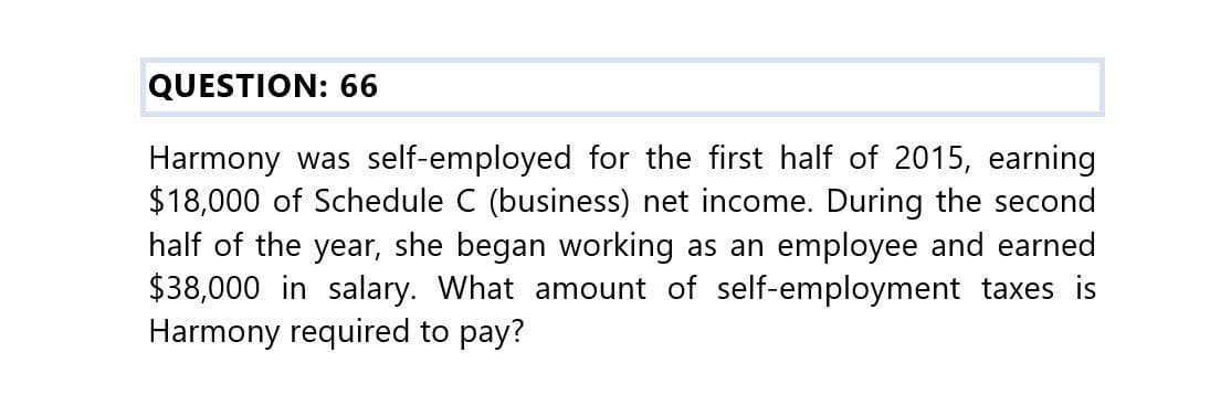 QUESTION: 66
Harmony was self-employed for the first half of 2015, earning
$18,000 of Schedule C (business) net income. During the second
half of the year, she began working as an employee and earned
$38,000 in salary. What amount of self-employment taxes is
Harmony required to pay?