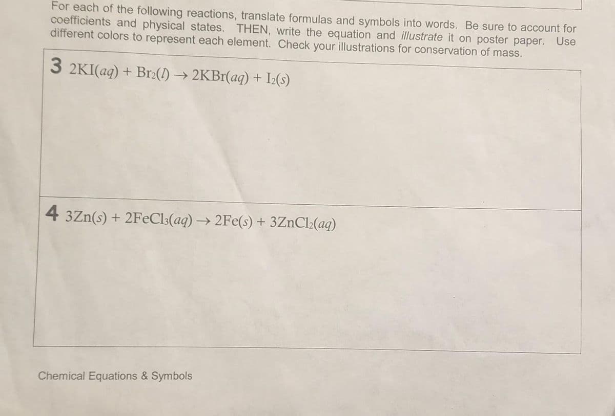 For each of the following reactions, translate formulas and symbols into words. Be sure to account for
coefficients and physical states. THEN, write the equation and illustrate it on poster paper. Use
different colors to represent each element. Check your illustrations for conservation of mass.
3 2KI(aq) + Br2(1)→2KBr(aq) + 12(s)
4 3Zn(s) + 2FeCl3(aq) → 2Fe(s) + 3ZnCl₂(aq)
Chemical Equations & Symbols