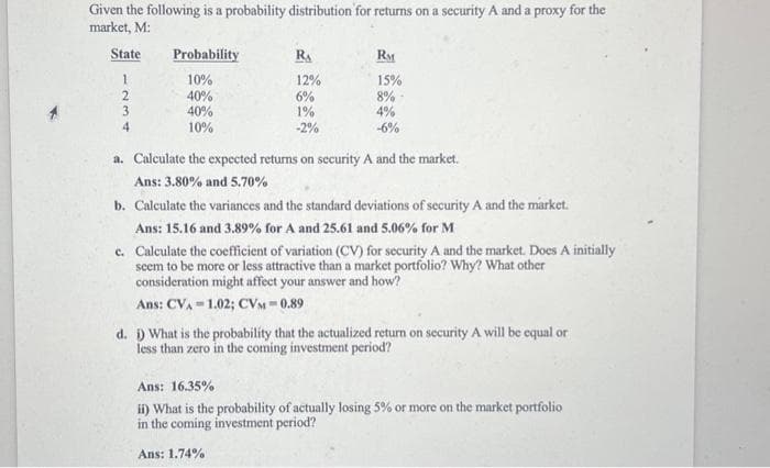 Given the following is a probability distribution for returns on a security A and a proxy for the
market, M:
State
1
2
3
4
Probability
10%
40%
40%
10%
RA
12%
6%
1%
-2%
RM
15%
8%
4%
-6%
a. Calculate the expected returns on security A and the market.
Ans: 3.80% and 5.70%
b. Calculate the variances and the standard deviations of security A and the market.
Ans: 15.16 and 3.89% for A and 25.61 and 5.06% for M
c. Calculate the coefficient of variation (CV) for security A and the market. Does A initially
seem to be more or less attractive than a market portfolio? Why? What other
consideration might affect your answer and how?
Ans: CVA 1.02; CVM-0.89
d. i) What is the probability that the actualized return on security A will be equal or
less than zero in the coming investment period?
Ans: 16.35%
ii) What is the probability of actually losing 5% or more on the market portfolio
in the coming investment period?
Ans: 1.74%