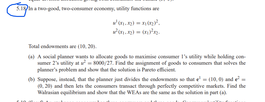5.18 In a two-good, two-consumer economy, utility functions are
u¹ (x₁, x₂) = x₁(x₂)²,
u² (x₁, x₂) = (x₁)²x₂.
Total endowments are (10, 20).
(a) A social planner wants to allocate goods to maximise consumer 1's utility while holding con-
sumer 2's utility at u² = 8000/27. Find the assignment of goods to consumers that solves the
planner's problem and show that the solution is Pareto efficient.
(b) Suppose, instead, that the planner just divides the endowments so that e¹ = (10, 0) and e² =
(0, 20) and then lets the consumers transact through perfectly competitive markets. Find the
Walrasian equilibrium and show that the WEAs are the same as the solution in part (a).