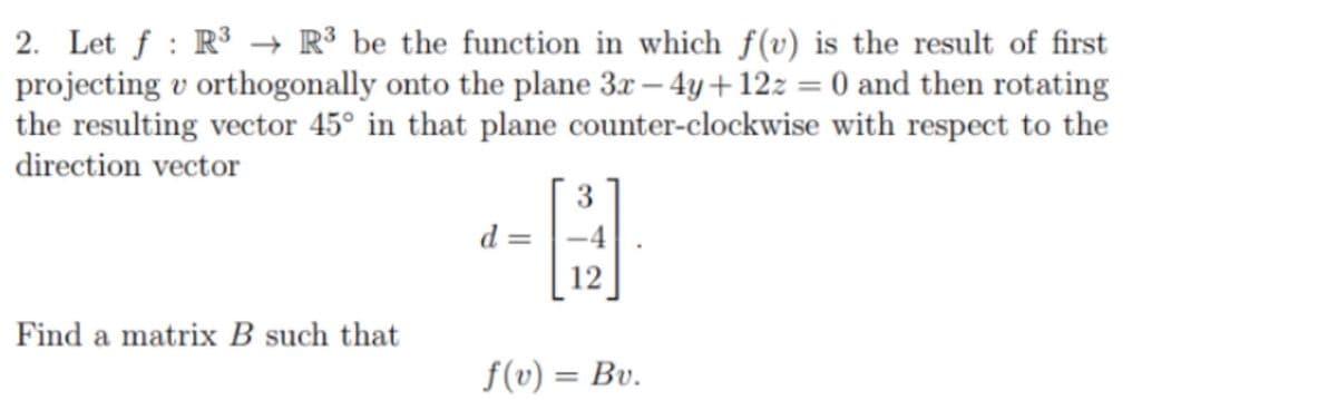 2. Let f : R³ → R³ be the function in which f(v) is the result of first
projecting v orthogonally onto the plane 3x – 4y+12z = 0 and then rotating
the resulting vector 45° in that plane counter-clockwise with respect to the
direction vector
3
= P
-4
12
Find a matrix B such that
f(v) = Bv.
%3D
