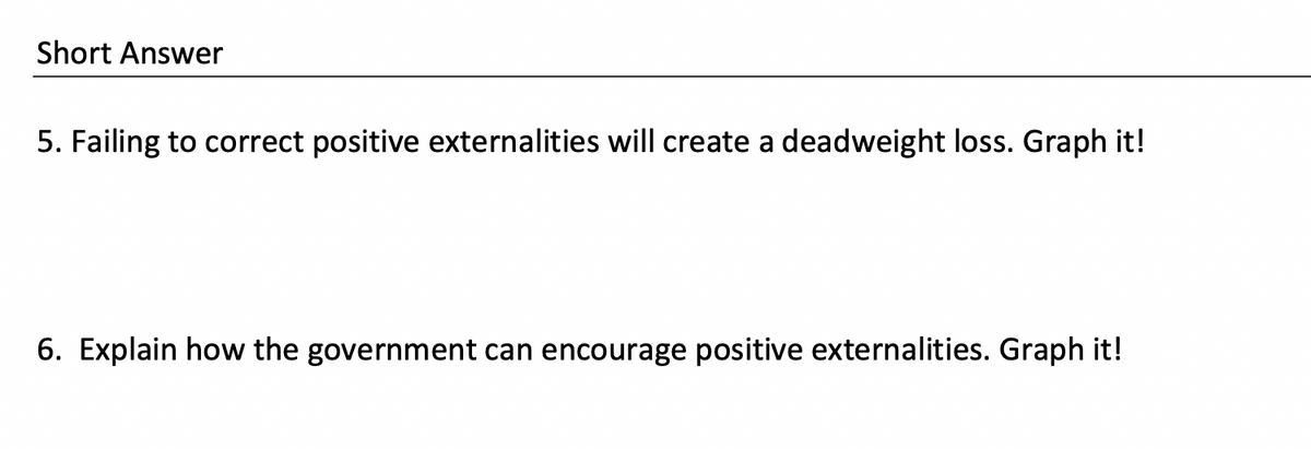 Short Answer
5. Failing to correct positive externalities will create a deadweight loss. Graph it!
6. Explain how the government can encourage positive externalities. Graph it!