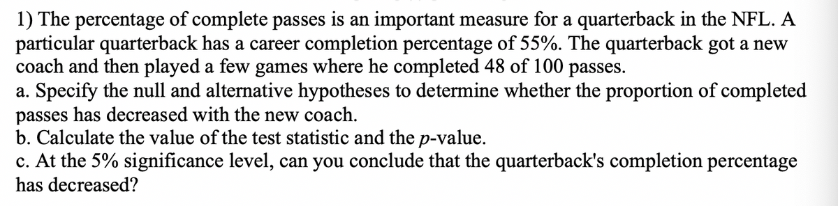 1) The percentage of complete passes is an important measure for a quarterback in the NFL. A
particular quarterback has a career completion percentage of 55%. The quarterback got a new
coach and then played a few games where he completed 48 of 100 passes.
a. Specify the null and alternative hypotheses to determine whether the proportion of completed
passes has decreased with the new coach.
b. Calculate the value of the test statistic and the p-value.
c. At the 5% significance level, can you conclude that the quarterback's completion percentage
has decreased?