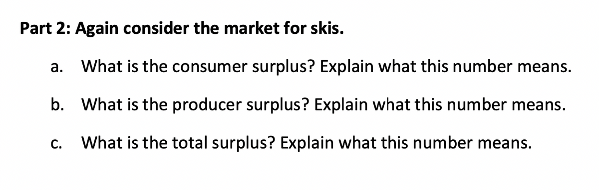 Part 2: Again consider the market for skis.
a. What is the consumer surplus? Explain what this number means.
b.
What is the producer surplus? Explain what this number means.
What is the total surplus? Explain what this number means.
C.