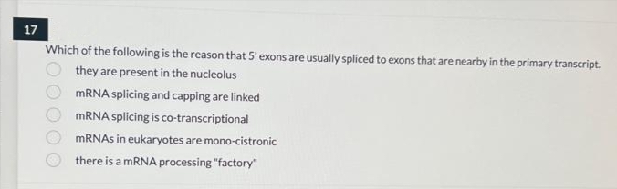17
Which of the following is the reason that 5' exons are usually spliced to exons that are nearby in the primary transcript.
they are present in the nucleolus
mRNA splicing and capping are linked
mRNA splicing is co-transcriptional
mRNAs in eukaryotes are mono-cistronic
there is a mRNA processing "factory"